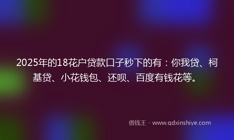 2025年的18花户贷款口子秒下的有：你我贷、柯基贷、小花钱包、还呗、百度有钱花等。