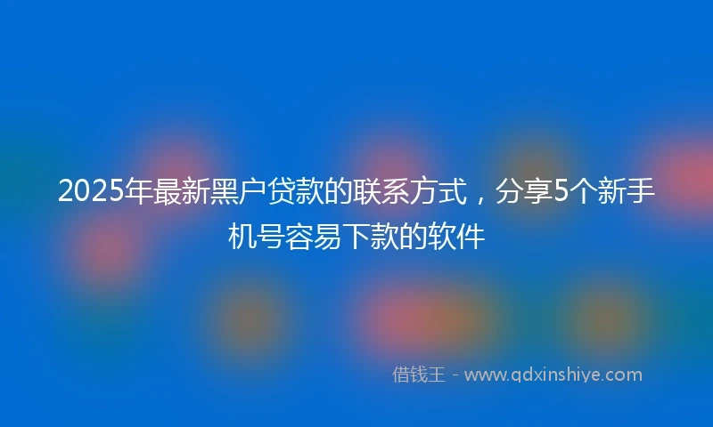 2025年最新黑户贷款的联系方式，分享5个新手机号容易下款的软件