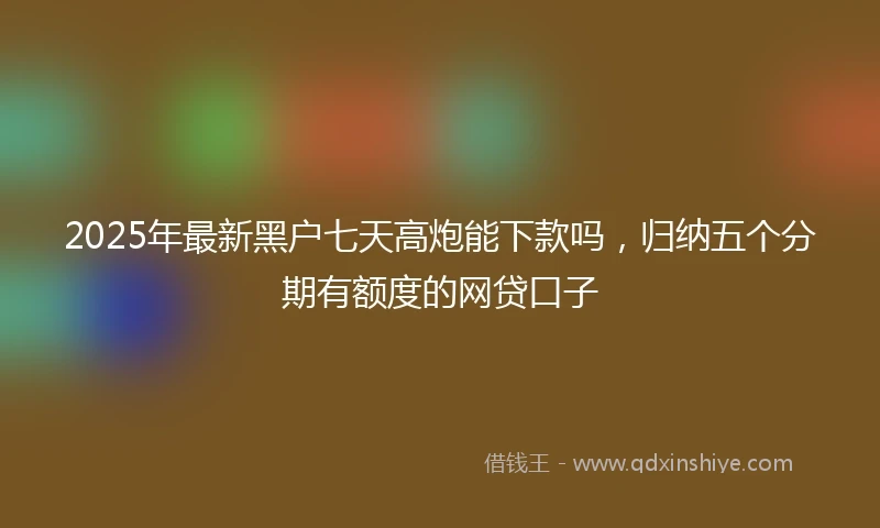 2025年最新黑户七天高炮能下款吗，归纳五个分期有额度的网贷口子