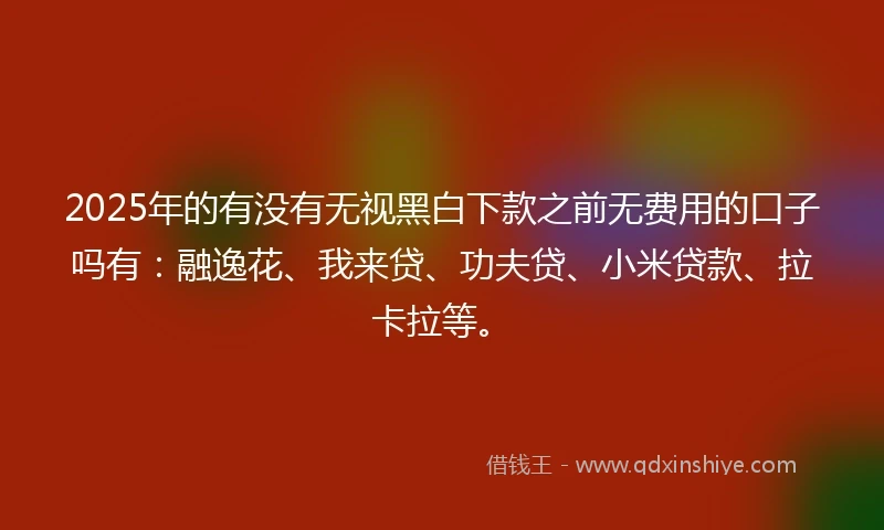 2025年的有没有无视黑白下款之前无费用的口子吗有：融逸花、我来贷、功夫贷、小米贷款、拉卡拉等。