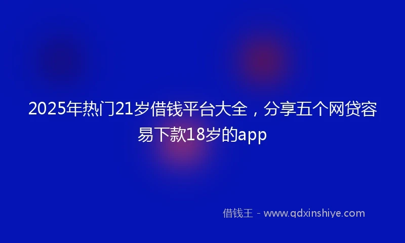 2025年热门21岁借钱平台大全，分享五个网贷容易下款18岁的app