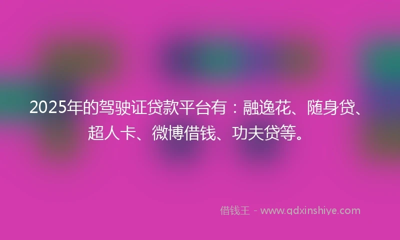 2025年的驾驶证贷款平台有：融逸花、随身贷、超人卡、微博借钱、功夫贷等。