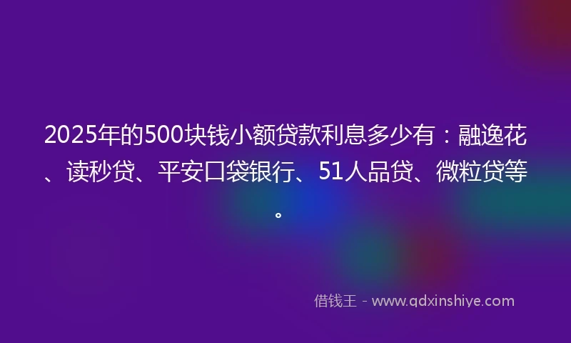 2025年的500块钱小额贷款利息多少有：融逸花、读秒贷、平安口袋银行、51人品贷、微粒贷等。