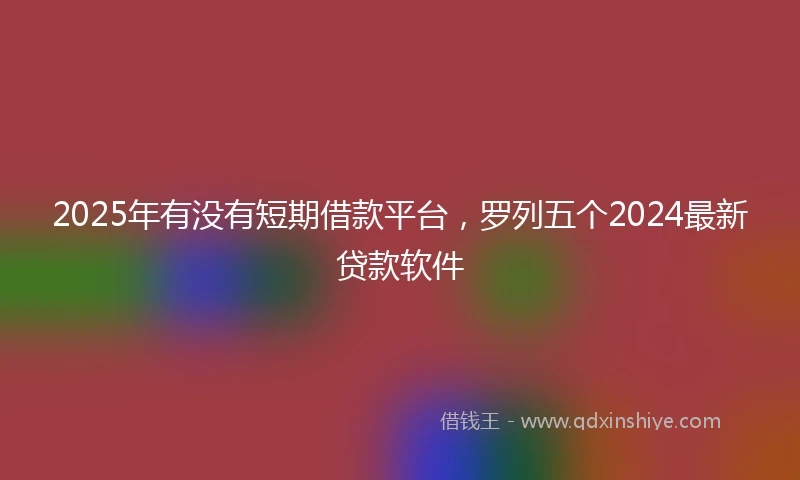 2025年有没有短期借款平台，罗列五个2024最新贷款软件