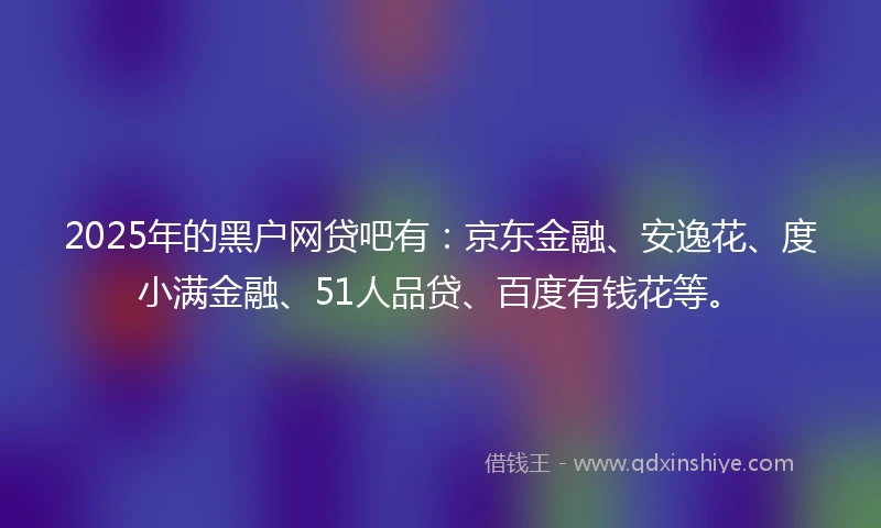 2025年的黑户网贷吧有:京东金融、安逸花、度小满金融、51人品贷、百度有钱花等。