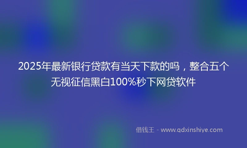 2025年最新银行贷款有当天下款的吗，整合五个无视征信黑白100%秒下网贷软件