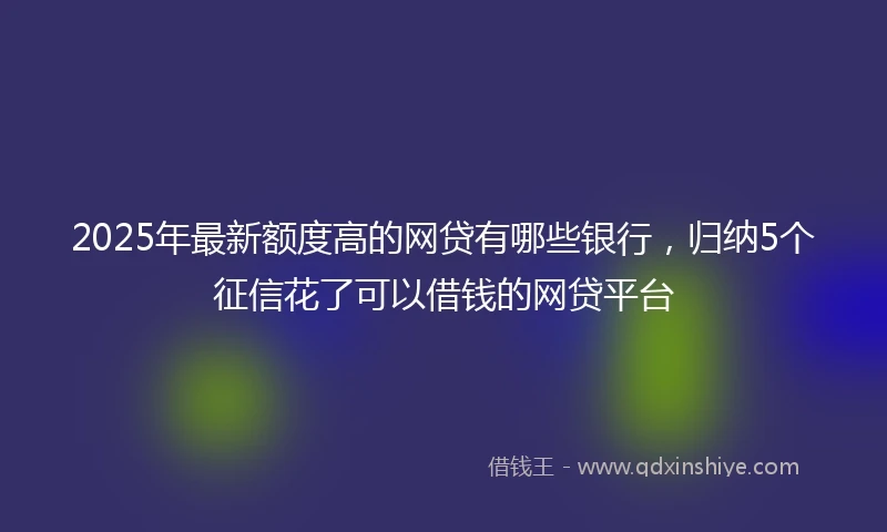 2025年最新额度高的网贷有哪些银行，归纳5个征信花了可以借钱的网贷平台