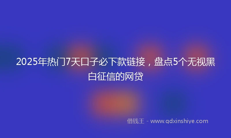 2025年热门7天口子必下款链接，盘点5个无视黑白征信的网贷