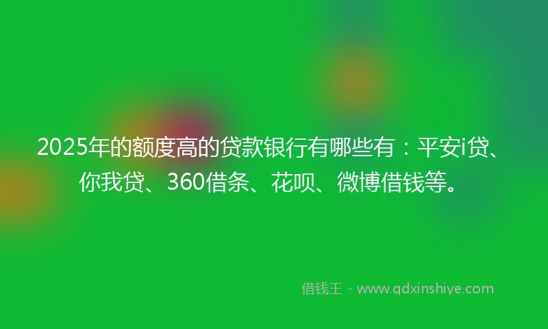 2025年的额度高的贷款银行有哪些有：平安i贷、你我贷、360借条、花呗、微博借钱等。