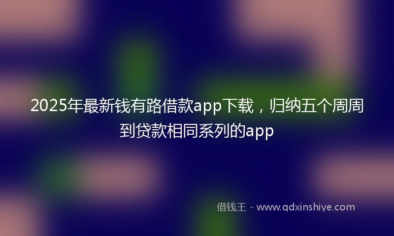 2025年最新钱有路借款app下载，归纳五个周周到贷款相同系列的app