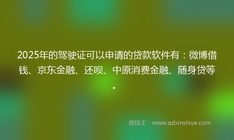 2025年的驾驶证可以申请的贷款软件有：微博借钱、京东金融、还呗、中原消费金融、随身贷等。