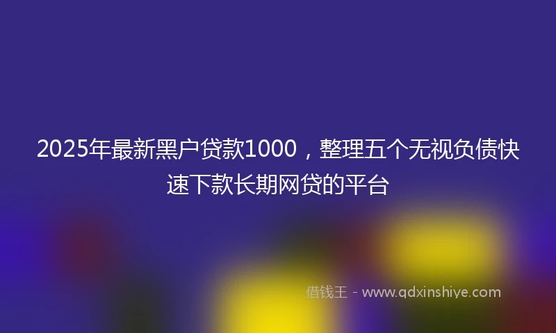 2025年最新黑户贷款1000，整理五个无视负债快速下款长期网贷的平台
