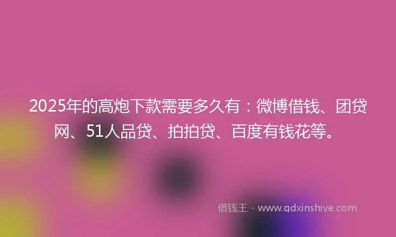 2025年的高炮下款需要多久有：微博借钱、团贷网、51人品贷、拍拍贷、百度有钱花等。