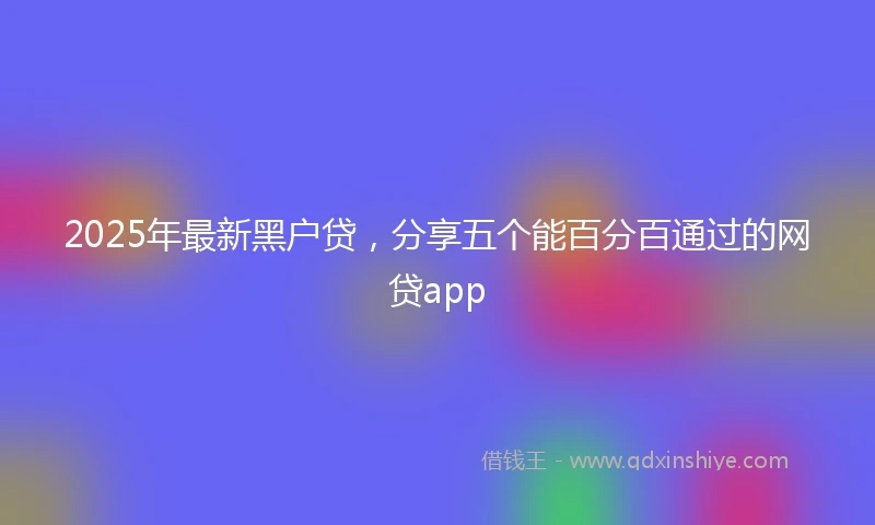 2025年最新黑户贷，分享五个能百分百通过的网贷app