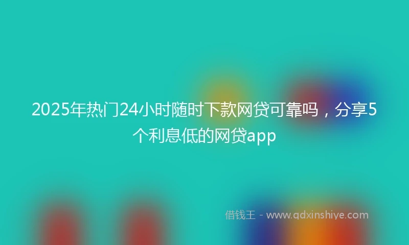 2025年热门24小时随时下款网贷可靠吗，分享5个利息低的网贷app