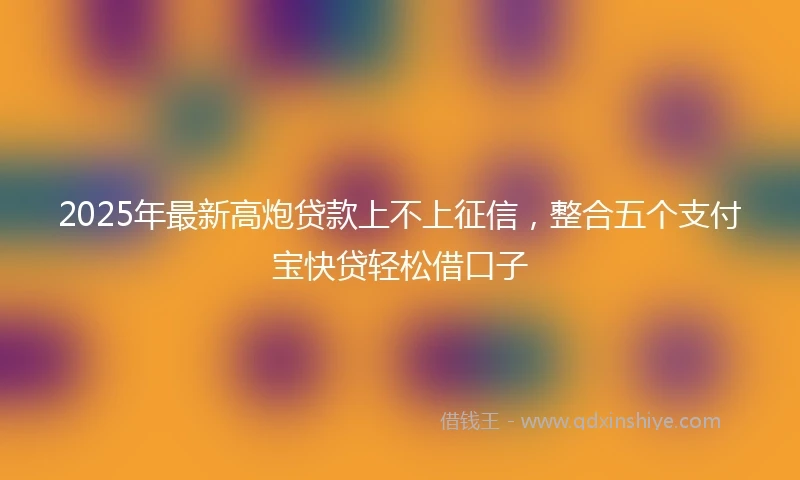 2025年最新高炮贷款上不上征信，整合五个支付宝快贷轻松借口子