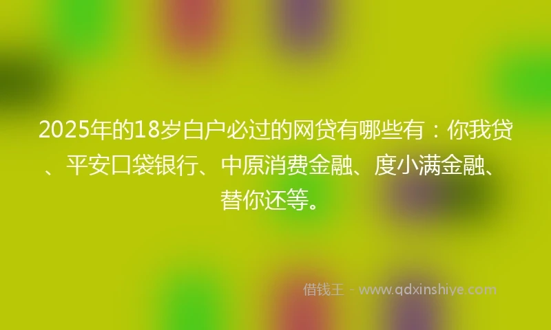 2025年的18岁白户必过的网贷有哪些有：你我贷、平安口袋银行、中原消费金融、度小满金融、替你还等。