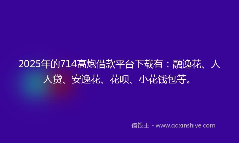 2025年的714高炮借款平台下载有:融逸花、人人贷、安逸花、花呗、小花钱包等。