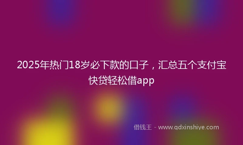 2025年热门18岁必下款的口子，汇总五个支付宝快贷轻松借app