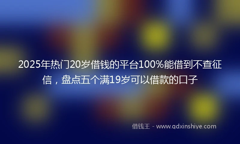 2025年热门20岁借钱的平台100%能借到不查征信,盘点五个满19岁可以借款的口子