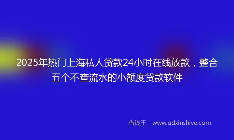 2025年热门上海私人贷款24小时在线放款，整合五个不查流水的小额度贷款软件