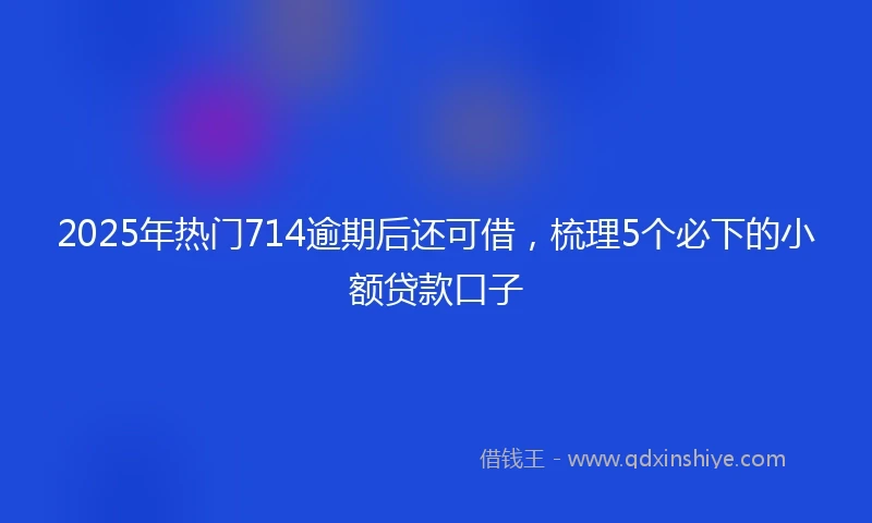 2025年热门714逾期后还可借,梳理5个必下的小额贷款口子