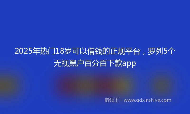 2025年热门18岁可以借钱的正规平台，罗列5个无视黑户百分百下款app