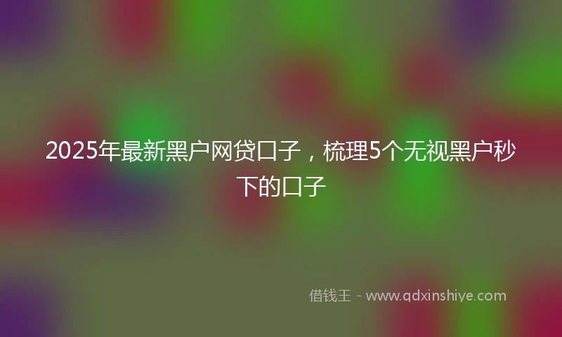 2025年最新黑户网贷口子，梳理5个无视黑户秒下的口子