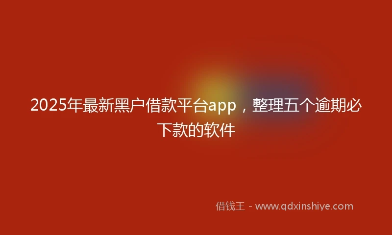 2025年最新黑户借款平台app，整理五个逾期必下款的软件