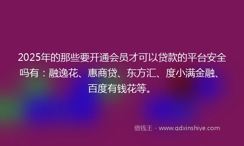 2025年的那些要开通会员才可以贷款的平台安全吗有：融逸花、惠商贷、东方汇、度小满金融、百度有钱花等。