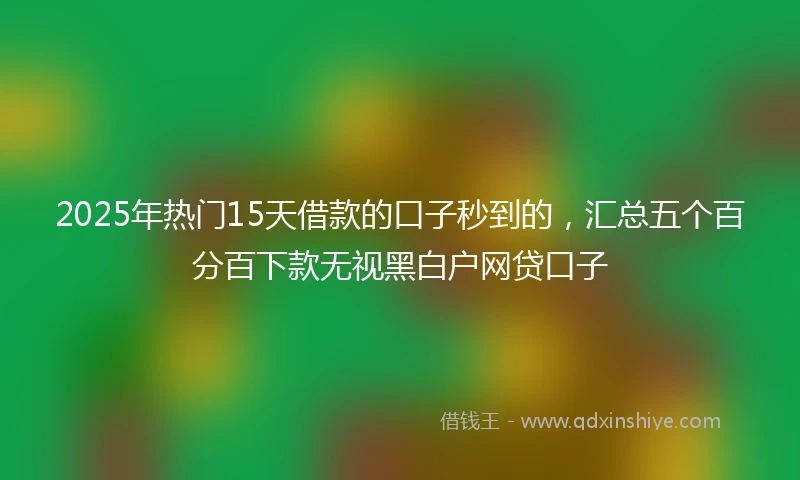 2025年热门15天借款的口子秒到的，汇总五个百分百下款无视黑白户网贷口子