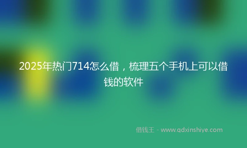 2025年热门714怎么借,梳理五个手机上可以借钱的软件