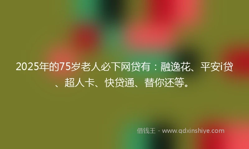 2025年的75岁老人必下网贷有：融逸花、平安i贷、超人卡、快贷通、替你还等。
