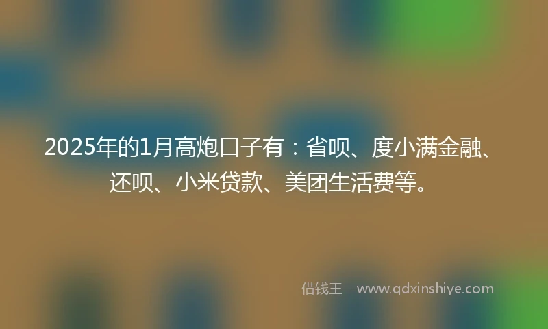 2025年的1月高炮口子有：省呗、度小满金融、还呗、小米贷款、美团生活费等。