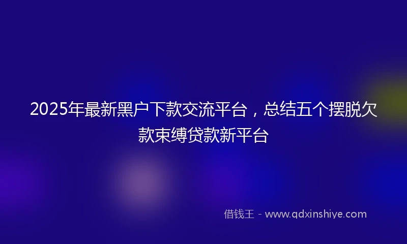 2025年最新黑户下款交流平台，总结五个摆脱欠款束缚贷款新平台