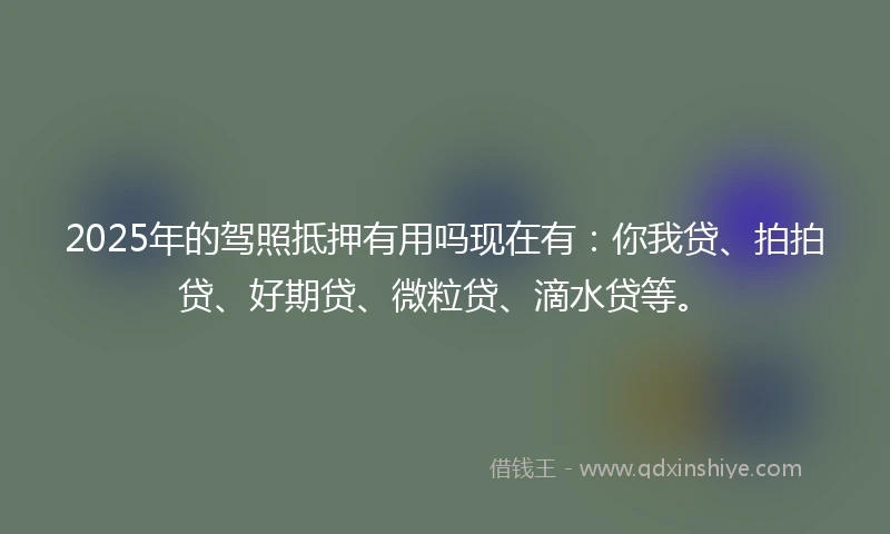2025年的驾照抵押有用吗现在有：你我贷、拍拍贷、好期贷、微粒贷、滴水贷等。