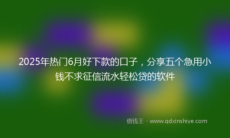 2025年热门6月好下款的口子，分享五个急用小钱不求征信流水轻松贷的软件