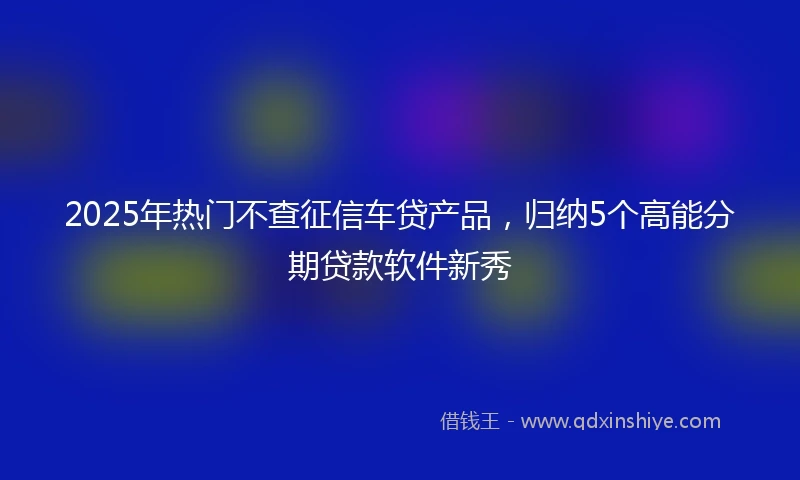 2025年热门不查征信车贷产品，归纳5个高能分期贷款软件新秀