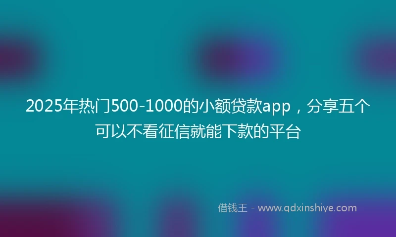 2025年热门500-1000的小额贷款app,分享五个可以不看征信就能下款的平台