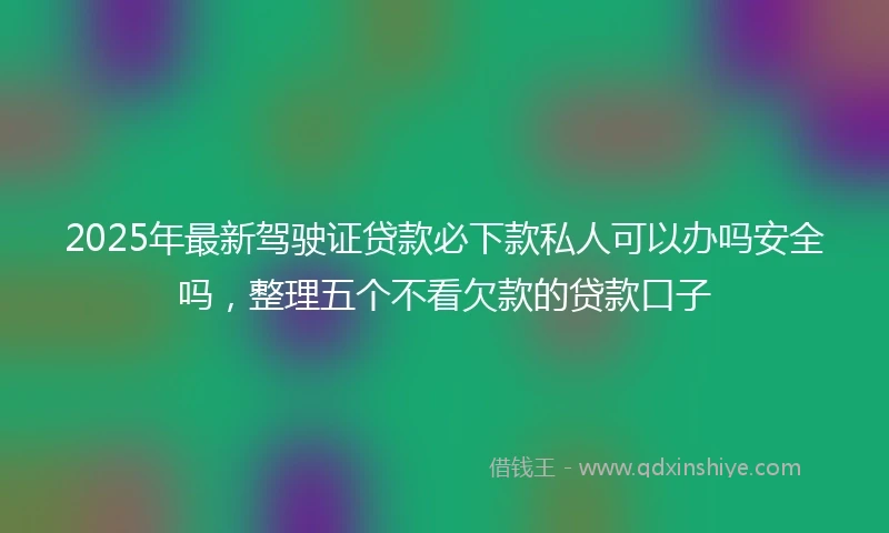 2025年最新驾驶证贷款必下款私人可以办吗安全吗，整理五个不看欠款的贷款口子