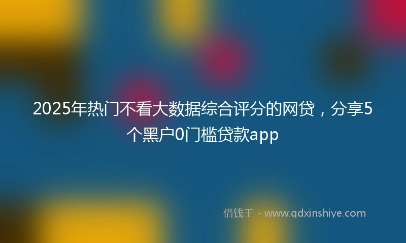 2025年热门不看大数据综合评分的网贷，分享5个黑户0门槛贷款app