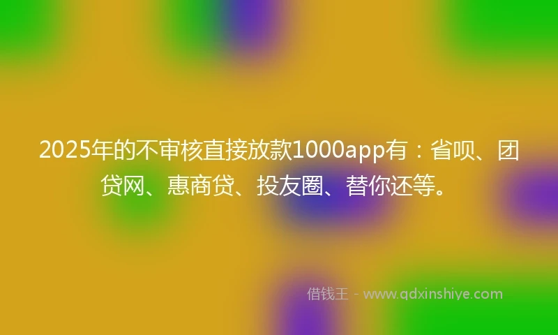 2025年的不审核直接放款1000app有：省呗、团贷网、惠商贷、投友圈、替你还等。