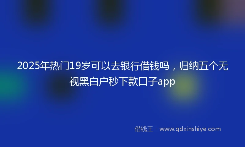 2025年热门19岁可以去银行借钱吗，归纳五个无视黑白户秒下款口子app