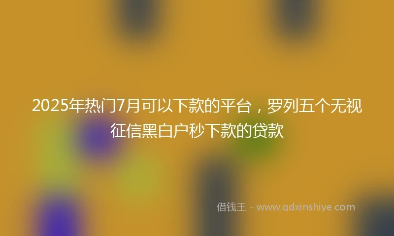 2025年热门7月可以下款的平台，罗列五个无视征信黑白户秒下款的贷款