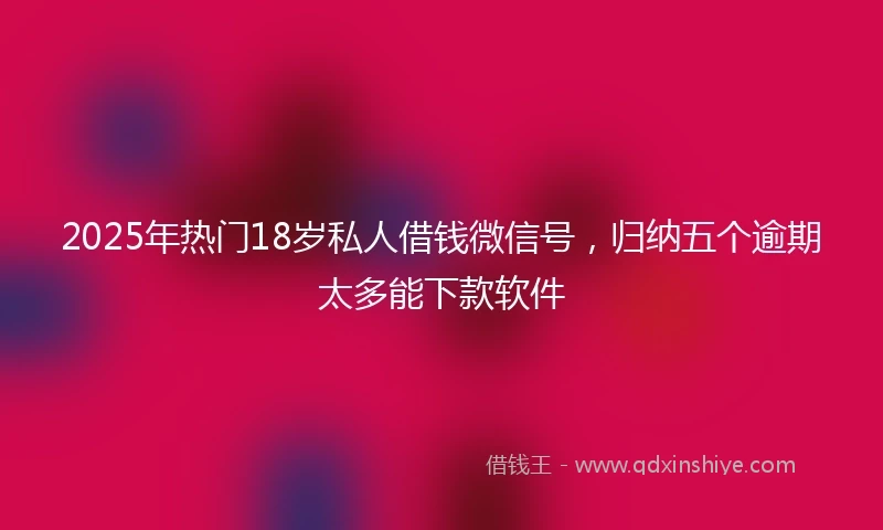 2025年热门18岁私人借钱微信号，归纳五个逾期太多能下款软件