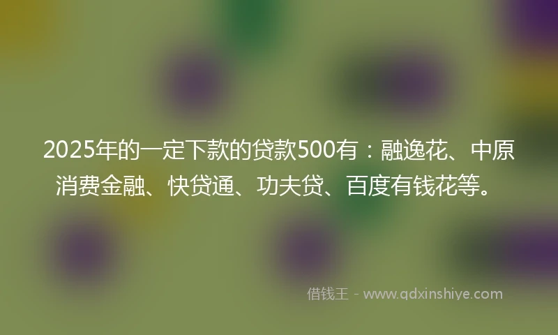 2025年的一定下款的贷款500有：融逸花、中原消费金融、快贷通、功夫贷、百度有钱花等。