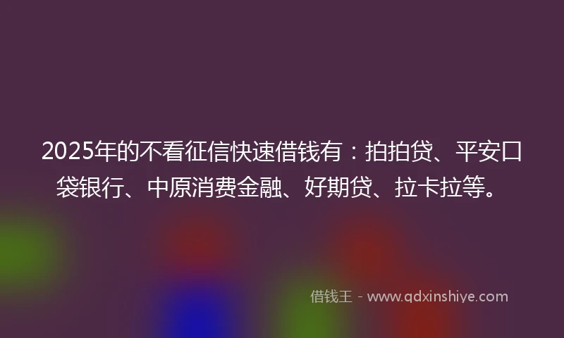 2025年的不看征信快速借钱有：拍拍贷、平安口袋银行、中原消费金融、好期贷、拉卡拉等。