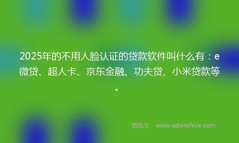 2025年的不用人脸认证的贷款软件叫什么有：e微贷、超人卡、京东金融、功夫贷、小米贷款等。
