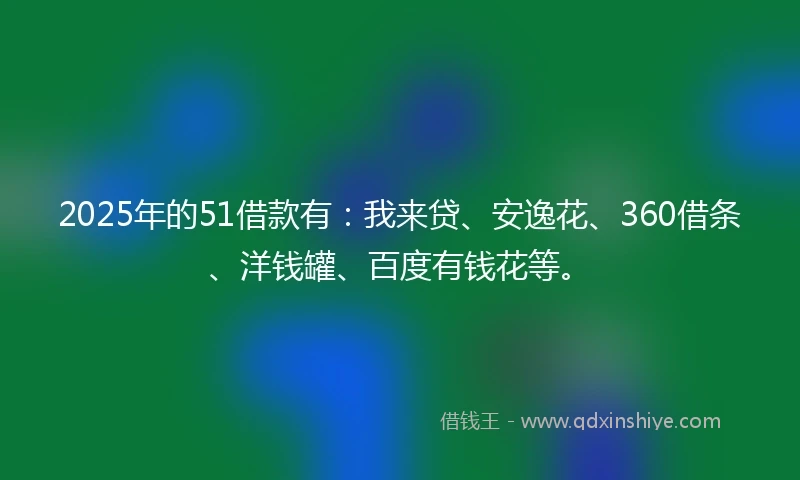 2025年的51借款有:我来贷、安逸花、360借条、洋钱罐、百度有钱花等。