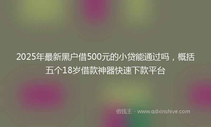 2025年最新黑户借500元的小贷能通过吗，概括五个18岁借款神器快速下款平台